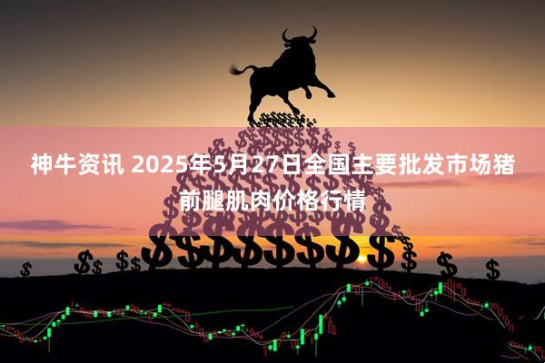 神牛资讯 2025年5月27日全国主要批发市场猪前腿肌肉价格行情