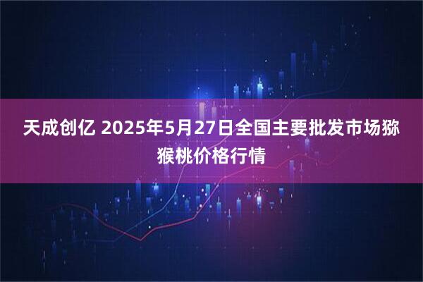 天成创亿 2025年5月27日全国主要批发市场猕猴桃价格行情