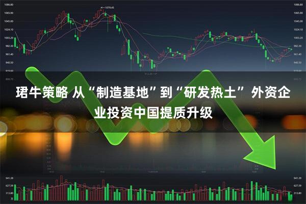 珺牛策略 从“制造基地”到“研发热土” 外资企业投资中国提质升级