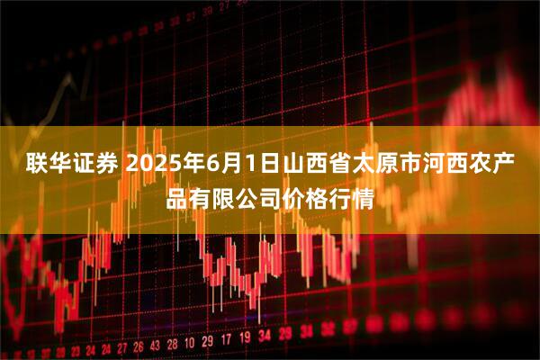 联华证券 2025年6月1日山西省太原市河西农产品有限公司价格行情