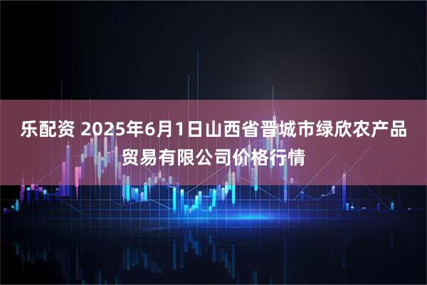 乐配资 2025年6月1日山西省晋城市绿欣农产品贸易有限公司价格行情