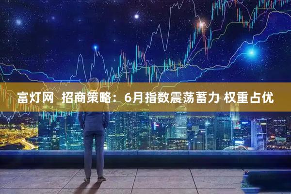 富灯网  招商策略：6月指数震荡蓄力 权重占优