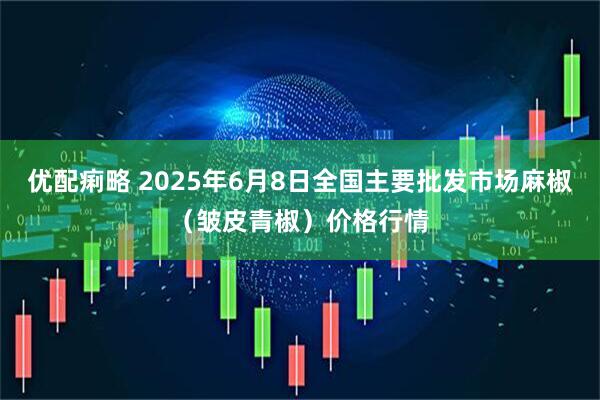 优配痢略 2025年6月8日全国主要批发市场麻椒（皱皮青椒）价格行情