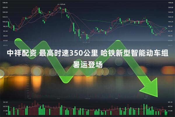 中祥配资 最高时速350公里 哈铁新型智能动车组暑运登场