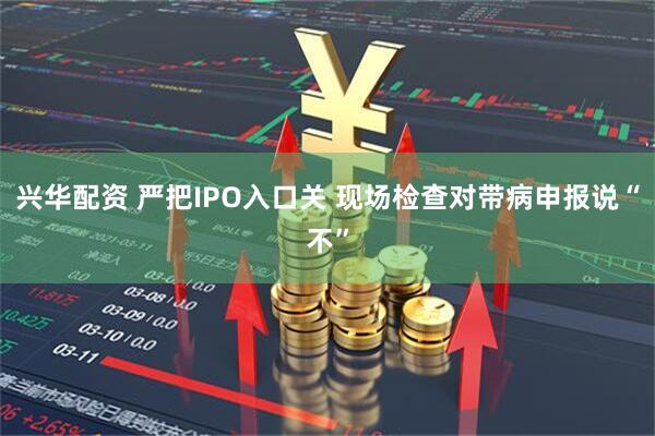 兴华配资 严把IPO入口关 现场检查对带病申报说“不”