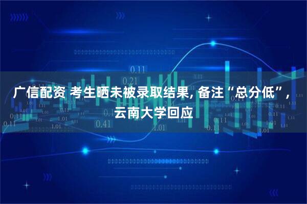 广信配资 考生晒未被录取结果, 备注“总分低”, 云南大学回应