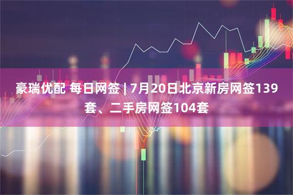豪瑞优配 每日网签 | 7月20日北京新房网签139套、二手房网签104套