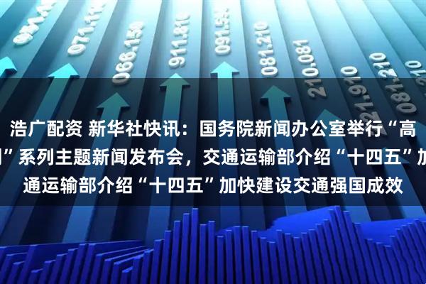 浩广配资 新华社快讯：国务院新闻办公室举行“高质量完成‘十四五’规划”系列主题新闻发布会，交通运输部介绍“十四五”加快建设交通强国成效