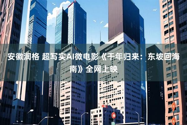 安徽润格 超写实AI微电影《千年归来：东坡回海南》全网上映