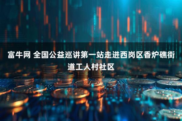 富牛网 全国公益巡讲第一站走进西岗区香炉礁街道工人村社区