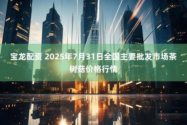 宝龙配资 2025年7月31日全国主要批发市场茶树菇价格行情