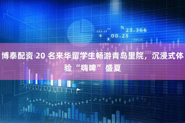 博泰配资 20 名来华留学生畅游青岛里院，沉浸式体验 “嗨啤” 盛夏