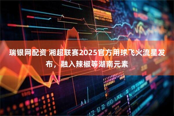瑞银网配资 湘超联赛2025官方用球飞火流星发布，融入辣椒等湖南元素