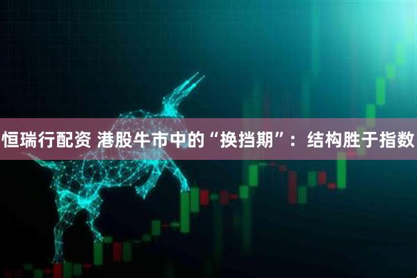 恒瑞行配资 港股牛市中的“换挡期”：结构胜于指数