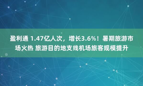 盈利通 1.47亿人次，增长3.6%！暑期旅游市场火热 旅游目的地支线机场旅客规模提升