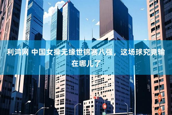 利鸿网 中国女排无缘世锦赛八强，这场球究竟输在哪儿了