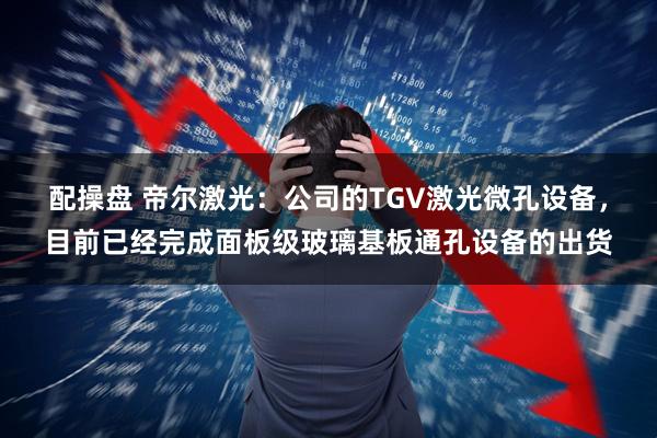 配操盘 帝尔激光：公司的TGV激光微孔设备，目前已经完成面板级玻璃基板通孔设备的出货