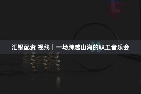 汇银配资 视线｜一场跨越山海的职工音乐会