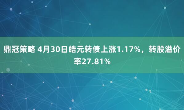 鼎冠策略 4月30日皓元转债上涨1.17%，转股溢价率27.81%